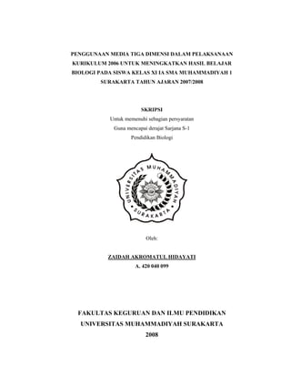 PENGGUNAAN MEDIA TIGA DIMENSI DALAM PELAKSANAAN
KURIKULUM 2006 UNTUK MENINGKATKAN HASIL BELAJAR
BIOLOGI PADA SISWA KELAS XI IA SMA MUHAMMADIYAH 1
        SURAKARTA TAHUN AJARAN 2007/2008




                       SKRIPSI
           Untuk memenuhi sebagian persyaratan
            Guna mencapai derajat Sarjana S-1
                   Pendidikan Biologi




                          Oleh:


           ZAIDAH AKROMATUL HIDAYATI
                     A. 420 040 099




  FAKULTAS KEGURUAN DAN ILMU PENDIDIKAN
  UNIVERSITAS MUHAMMADIYAH SURAKARTA
                         2008

                           1
 