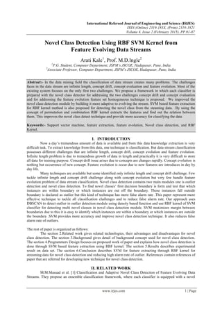 International Refereed Journal of Engineering and Science (IRJES)
ISSN (Online) 2319-183X, (Print) 2319-1821
Volume 4, Issue 2 (February 2015), PP.01-07
www.irjes.com 1 | Page
Novel Class Detection Using RBF SVM Kernel from
Feature Evolving Data Streams
Arati Kale1
, Prof. M.D.Ingle2
1
P.G. Student, Computer Department, JSPM’s JSCOE, Hadapasar, Pune, India
2
Associate Professor, Computer Department, JSPM’s JSCOE, Hadapasar, Pune, India
Abstract:- In the data mining field the classification of data stream creates many problems. The challenges
faces in the data stream are infinite length, concept drift, concept evaluation and feature evolution. Most of the
existing system focuses on the only first two challenges. We propose a framework in which each classifier is
prepared with the novel class detector for addressing the two challenges concept drift and concept evaluation
and for addressing the feature evolution feature set homogeneous technique is proposed. We improved the
novel class detection module by building it more adaptive to evolving the stream. SVM based feature extraction
for RBF kernel method is also proposed for detecting the novel class from the steaming data. By using the
concept of permutation and combination RBF kernel extracts the features and find out the relation between
them. This improves the novel class detect technique and provide more accuracy for classifying the data
Keywords:- Support vector machine, feature extraction, feature evolution, Novel class detection, and RBF
Kernel.
I. INTRODUCTION
Now a day‟s tremendous amount of data is available and from this data knowledge extraction is very
difficult task. To extract knowledge from this data, one technique is classification. But data stream classification
possesses different challenges that are infinite length, concept drift, concept evolution and feature evolution.
Infinite length problem is due to tremendous growth of data in length and practically it is very difficult to store
all data for training purpose. Concept drift issue arises due to concepts are changes rapidly. Concept evolution is
nothing but occurrence of new concept. Feature evolution is occur due to new features are introduces in day by
day life.
Many techniques are available but some identified only infinite length and concept drift challenge. Few
tackle infinite length and concept drift challenge along with concept evolution but very few handle feature
evolution problem of data stream classification. Novel class detection contains two main modules one is outlier
detection and novel class detection. To find novel classes‟ first decision boundary is form and test that which
instances are within boundary or which instances are out off the boundary. Those instances fall outside
boundary is declared as outlier but this kind of technique has more false alarm rate .This paper represent more
effective technique to tackle all classification challenges and to reduce false alarm rate. Our approach uses
DBSCAN to detect outlier in outlier detection module using density based function and use RBF kernel of SVM
classifier for detecting multi novel classes in novel class detection module. SVM maximizes margin between
boundaries due to this it is easy to identify which instances are within a boundary or which instances are outside
the boundary .SVM provides more accuracy and improve novel class detection technique. It also reduces false
alarm rate of outliers.
The rest of paper is organized as follows:
The section 2.Related work gives related technologies, their advantages and disadvantages for novel
class detection. The section 3.Background gives detail of background concept used for novel class detection.
The section 4.Programmers Design focuses on proposed work of paper and explains how novel class detection is
done through SVM based feature extraction using RBF kernel. The section 5.Results describes experimental
result on data set. The section 6.Conclusion describes SVM for feature extracting through RBF kernel for
streaming data for novel class detection and reducing high alarm rate of outlier. References contain references of
paper that are referred for developing new technique for novel class detection.
II. RELATED WORK
M.M.Masuad et al. [1] Classification and Adaptive Novel Class Detection of Feature Evolving Data
Streams. They propose an ensemble classification framework, where each classifier is equipped with a novel
 