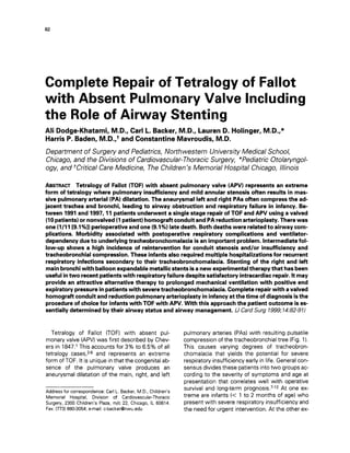 82
Complete Repair of Tetralogy of Fallot
with Absent Pulmonary Valve Including
the Role of Airway Stenting
Ali Dodge-Khatami, M.D., Carl L.Backer, M.D., Lauren D. Holinger, M.D.,*
Harris P. Baden, M.D.,+ and Constantine Mavroudis, M.D.
Department of Surgery and Pediatrics, Northwestern University Medical School,
Chicago, and the Divisions of Cardiovascular-ThoracicSurgery, *Pediatric Otolaryngol-
ogy, and +CriticalCare Medicine, The Children's Memorial Hospital Chicago, Illinois
ABSTRACTTetralogy of Fallot (TOF) with absent pulmonary valve (APV) represents an extreme
form of tetralogy where pulmonary insufficiency and mildannular stenosis often results in mas-
sive pulmonary arterial (PA)dilatation. The aneurysmal left and right PASoften compress the ad-
jacent trachea and bronchi, leading to airway obstruction and respiratory failure in infancy. Be-
tween 1991and 1997, llpatients underwent a single stage repair of TOF and APV using a valved
(10patients)or nonvalved (1patient) homograft conduit and PA reduction arterioplasty. There was
one (1/11[9.1%1)perioperative andone (9.1%)latedeath. Both deaths were relatedto airwaycom-
plications. Morbidity associated with postoperative respiratory complications and ventilator-
dependency due t o underlying tracheobronchomalacia is an important problem. Intermediate fol-
low-up shows a high incidence of reintervention for conduit stenosis and/or insufficiency and
tracheobronchial compression. These infants also required multiple hospitalizations for recurrent
respiratory infections secondary to their tracheobronchomalacia. Stenting of the right and left
mainbronchi with balloon expandable metallic stents isa new experimental therapy that has been
useful intwo recent patients with respiratory failure despite satisfactory intracardiac repair. Itmay
provide an attractive alternative therapy to prolonged mechanical ventilation with positive end
expiratory pressure inpatients with severetracheobronchomalacia. Complete repair with avalved
homograft conduit and reduction pulmonary arterioplasty ininfancy atthe time of diagnosis isthe
procedure of choice for infants with TOF with APV. With this approach the patient outcome is es-
sentially determined by their airway status and airway management. N Card Surg 1999;14:82-97)
Tetralogy of Fallot (TOF) with absent pul-
monary valve (APV)was first described by Chev-
ers in 1847.l This accounts for 3% to 6.5% of all
tetralogy cases,24 and represents an extreme
form of TOF. It is unique in that the congenital ab-
sence of the pulmonary valve produces an
aneurysmal dilatation of the main, right, and left
Address for correspondence: Carl L. Backer, M.D., Children's
Memorial Hospital, Division of Cardiovascular-Thoracic
Surgery, 2300 Children's Plaza, m/c 22, Chicago, IL 60614.
Fax: (773)880-3054; e-mail: c-backer@nwu.edu
pulmonary arteries (PAS)with resulting pulsatile
compression of the tracheobronchial tree (Fig. 1).
This causes varying degrees of tracheobron-
chomalacia that yields the potential for severe
respiratory insufficiency early in life. General con-
sensus divides these patients into two groups ac-
cording to the severity of symptoms and age at
presentation that correlates well with operative
survival and long-term p r o g n o s i ~ . ~ - ~ ~At one ex-
treme are infants (< 1 to 2 months of age) who
present with severe respiratory insufficiency and
the need for urgent intervention. At the other ex-
 