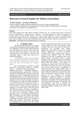 Trilok Gupta et al Int. Journal of Engineering Research and Applications
ISSN : 2248-9622, Vol. 4, Issue 2( Version 2), February 2014, pp.01-06

RESEARCH ARTICLE

www.ijera.com

OPEN ACCESS

Relevance of Search Engines for Modern Generations
Trilok Gupta1, Archana Sharma2
1

Pacific Academy of Higher Education and Research University, Udaipur, Rajasthan-India,
Associate Professor, Department of Computer Science, Gurukul Institute of Engineering & Techchnology
Institutional Area, Ranpur, Kota, Rajasthan-India
2

Abstract
Web search engines have major impact in people‟s everyday l i f e . It is of great i m p o r t a n c e to test the
retrieval effectiveness of search e n g i n e s . However, it is labour-intensive to judge the relevance of
search results for a large number of queries, and these relevance judgments may not be reusable since
the Web data change all the time. Experiments on major search engines show that our approach mines
many high- confidence rules that help understand search engines and detect suspicious search results.
Keywords – Word Wide Web, Information Retrieval, Indexing

I.

INTRODUCTION

The World Wide Web (Web) was invented
in 1989 and the World Wide Web Consortium (W3C)
was established in 1994 to lead the World Wide Web
to its full potential. By the turn of the century the
Web had entered most aspects of our lives from
communication to e-Government, e-Commerce and
e-Learning, making it much more than just an
information repository.
“The World-Wide Web (W3) was developed
to be a pool of human knowledge, and human culture,
which would allow collaborators in remote sites to
share their ideas and all aspects of a common
project.”
Sir Tim Berners-Lee invented the World
Wide Web in 1989 while working as a software
engineer at CERN, the large particle physics
laboratory near Geneva , Switzerland. With many
scientists participating in experiments at ‪ ERN and
C
returning to their laboratories around the world, these
scientists were eager to exchange data and results but
had difficulties doing so. Tim understood this need,
and understood the unrealized potential of millions of
computers connected together through the Internet.
Tim Berners-Lee, inventor of the Web and Director
of the World Wide Web Consortium (W3C), is
regularly cited for saying “The power of the Web is
in its universality. Access by everyone regardless of
disability is an essential aspect” and more recently
“One Web for anyone, everywhere on anything” –
this is all part of the Web‟s „full potential‟. In 1999
the W3C Web Accessibility Initiative (WAI)
published the first set of international guidelines for
Web accessibility, the Web Content Accessibility
Guidelines 1.0 (WCAG), documenting the essential
requirements for Web content to be accessible to
people with disabilities. Accessibility requirements
for authoring tools (ATAG) and user agents
www.ijera.com

(UAAG), including browsers followed. At the time of
writing (2008), the W3C had advanced drafts
available of WCAG 2.0 and ATAG 2.0 along with a
specification for
Accessible
Rich Internet
Applications (WAI-ARIA) that will assist scripted
Internet applications to become accessible.
Traditional Web search engines mostly adopt a
keyword based approach. When the keyword
submitted by the user is ambiguous, search result
usually consists of documents related to various
meanings of the keyword, while the user is probably
interested in only one of them. With the advent of the
World Wide Web (Web), a new category of
searching now presents itself. The Web has had a
major impact on society (Lesk, 1997; Lynch, 1997)
and comes the closest in terms of capabilities to
realizing the goal of the Memex (Bush, 1945). In
terms of quality, Zumalt and Pasicznyuk (1998) show
that the utility of the Web may now match that of the
skills a professional reference librarian. The Web
possesses an ever- changing and extremely
heterogeneous document collection of immense
proportions. . Although developed in an apparently
unstructured environment, Web document discovery
is extremely structured in terms of its hyperlinks. The
user population of the Web is enormous and
extremely diverse, albeit with certain groups over
represented (Hoffman, Kalsbeek, & Novak, 1996;
NTIA, 1999).

1|P age

 