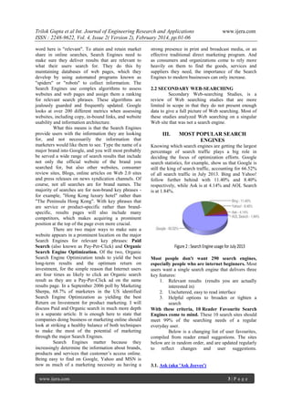 Trilok Gupta et al Int. Journal of Engineering Research and Applications
ISSN : 2248-9622, Vol. 4, Issue 2( Version 2), February 2014, pp.01-06
word here is "relevant". To attain and retain market
share in online searches, Search Engines need to
make sure they deliver results that are relevant to
what their users search for. They do this by
maintaining databases of web pages, which they
develop by using automated programs known as
"spiders" or "robots" to collect information. The
Search Engines use complex algorithms to assess
websites and web pages and assign them a ranking
for relevant search phrases. These algorithms are
jealously guarded and frequently updated. Google
looks at over 200 different metrics when assessing
websites, including copy, in-bound links, and website
usability and information architecture.
What this means is that the Search Engines
provide users with the information they are looking
for, and not necessarily the information that
marketers would like them to see. Type the name of a
major brand into Google, and you will most probably
be served a wide range of search results that include
not only the official website of the brand you
searched for, but also other websites, consumer
review sites, Blogs, online articles on Web 2.0 sites
and press releases on news syndication channels. Of
course, not all searches are for brand names. The
majority of searches are for non-brand key phrases for example, "Hong Kong luxury hotel" rather than
"The Peninsula Hong Kong". With key phrases that
are service or product-specific rather than brandspecific, results pages will also include many
competitors, which makes acquiring a prominent
position at the top of the page even more crucial.
There are two major ways to make sure a
website appears in a prominent location on the major
Search Engines for relevant key phrases: Paid
Search (also known as Pay-Per-Click) and Organic
Search Engine Optimization. Of the two, Organic
Search Engine Optimization tends to yield the best
long-term results and the optimum return on
investment, for the simple reason that Internet users
are four times as likely to click an Organic search
result as they are a Pay-Per-Click ad on the same
results page. In a September 2006 poll by Marketing
Sherpa, 68.7% of marketers in the US identified
Search Engine Optimization as yielding the best
Return on Investment for product marketing. I will
discuss Paid and Organic search in much more depth
in a separate article. It is enough here to state that
companies doing business or marketing online should
look at striking a healthy balance of both techniques
to make the most of the potential of marketing
through the major Search Engines.
Search Engines matter because they
increasingly determine the information about brands,
products and services that customer‟s access online.
Being easy to find on Google, Yahoo and MSN is
now as much of a marketing necessity as having a
www.ijera.com

www.ijera.com

strong presence in print and broadcast media, or an
effective traditional direct marketing program. And
as consumers and organizations come to rely more
heavily on them to find the goods, services and
suppliers they need, the importance of the Search
Engines to modern businesses can only increase.
2.2 SECONDARY WEB-SEARCHING
Secondary Web-searching Studies, is a
review of Web searching studies that are more
limited in scope in that they do not present enough
data to give a full picture of Web searching. Most of
these studies analyzed Web searching on a singular
Web site that was not a search engine.

III.

MOST POPULAR SEARCH
ENGINES

Knowing which search engines are getting the largest
percentage of search traffic plays a big role in
deciding the focus of optimization efforts. Google
search statistics, for example, show us that Google is
still the king of search traffic, accounting for 66.52%
of all search traffic in July 2013. Bing and Yahoo!
follow further behind with 11.40% and 8.40%
respectively, while Ask is at 4.14% and AOL Search
is at 1.84%.

Most people don't want 290 search engines,
especially people who are internet beginners. Most
users want a single search engine that delivers three
key features:
1. Relevant results (results you are actually
interested in)
2. Uncluttered, easy to read interface
3. Helpful options to broaden or tighten a
search
With these criteria, 10 Reader Favourite Search
Engines come to mind. These 10 search sites should
meet 99% of the searching needs of a regular
everyday user.
Below is a changing list of user favourites,
compiled from reader email suggestions. The sites
below are in random order, and are updated regularly
to reflect changes and user suggestions.

3.1. Ask (aka 'Ask Jeeves')
3|P age

 