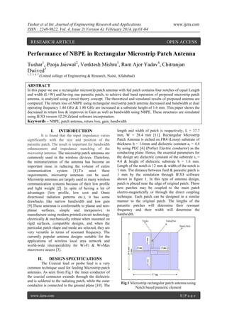 Tushar et al Int. Journal of Engineering Research and Applications
ISSN : 2248-9622, Vol. 4, Issue 2( Version 4), February 2014, pp.01-04

RESEARCH ARTICLE

www.ijera.com

OPEN ACCESS

Performance of NBPE in Rectangular Microstrip Patch Antenna
Tushar1, Pooja Jaiswal2, Venktesh Mishra3, Ram Ajor Yadav4, Chitranjan
Dwived5
1, 2, 3, 4, 5

(United college of Engineering & Research, Naini, Allahabad)

ABSTRACT
In this paper we use a rectangular microstrip patch antenna with fed patch contains four notches of equal Length
and width (L×W) and having one parasitic patch, to achieve dual band operation of proposed microstrip patch
antenna, is analyzed using circuit theory concept. The theoretical and simulated results of proposed antenna are
compared. The return loss of NBPE using rectangular microstrip patch antenna decreased and bandwidth at dual
operating frequency 1.44 GHz & 1.80 GHz are increased at a substrate height of 1.6 mm. This paper shows the
decreased in return loss & improves in Gain as well as bandwidth using NBPE. These structures are simulated
using IE3D version 12.29 Zeland software incorporation.
Keywords – NBPE, patch antenna, return loss, gain, bandwidth

I.

INTRODUCTION

It is found that the input impedance varies
significantly with the size and position of the
parasitic patch. The result is important for bandwidth
enhancement and impedance matching of the
microstrip antenna. The microstrip patch antennas are
commonly used in the wireless devices. Therefore,
the miniaturization of the antenna has become an
important issue in reducing the volume of entire
communication
system
[1].To
meet
these
requirements, microstrip antennas can be used.
Microstrip antennas are largely used in many wireless
communication systems because of their low profile
and light weight [2]. In spite of having a lot of
advantages (low profile, low cost and Omni
directional radiation patterns etc.), it has some
drawbacks like narrow bandwidth and low gain
[9].These antennas is conformable to planar and nonplanar surfaces, simple and inexpensive to
manufacture using modern printed-circuit technology
electrically & mechanically robust when mounted on
rigid surfaces, compatible designs, and when the
particular patch shape and mode are selected, they are
very versatile in terms of resonant frequency. The
currently popular antenna designs suitable for the
applications of wireless local area network and
world-wide interoperability for Wi-Fi & Wi-Max
microwave access [3].

II.

length and width of patch is respectively, L = 37.7
mm, W = 28.4 mm [11]. Rectangular Microstrip
Patch Antenna is etched on FR4 (Lossy) substrate of
thickness h = 1.6mm and dielectric constant εr = 4.4
by using PEC [6] (Perfect Electric conductor) as the
conducting plane. Hence, the essential parameters for
the design are dielectric constant of the substrate εr =
4.4 & height of dielectric substrate h = 1.6 mm.
Length of the notch is 12 mm & width of the notch is
1 mm. The distance between feed & parasitic patch is
1 mm by the simulation through IE3D software
shown in figure 1. In this type of antenna design,
patch is placed near the edge of original patch. These
new patches may be coupled to the main patch
electro-magnetically or through the direct coupling
technique. Each patch can be designed in a similar
manner to the original patch. The lengths of the
parasitic patches will determine their resonant
frequency and their width will determine the
bandwidth.

DESIGN SPECIFICATIONS

The Coaxial feed or probe feed is a very
common technique used for feeding Microstrip patch
antennas. As seen from Fig.1 the inner conductor of
the coaxial connector extends through the dielectric
and is soldered to the radiating patch, while the outer
conductor is connected to the ground plane [10]. The
www.ijera.com

Fig.1 Microstrip rectangular patch antenna using
Notch based parasitic element
1|P age

 
