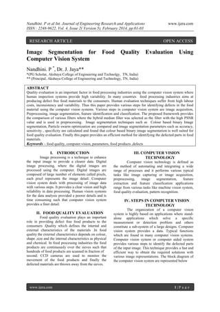 Nandhini. P et al Int. Journal of Engineering Research and Applications
ISSN : 2248-9622, Vol. 4, Issue 2( Version 5), February 2014, pp.01-03

RESEARCH ARTICLE

www.ijera.com

OPEN ACCESS

Image Segmentation for Food Quality Evaluation Using
Computer Vision System
Nandhini. P *, Dr. J. Jaya**
*(PG Scholar, Akshaya College of Engineering and Technolgy, TN, India)
** (Principal, Akshaya College of Engineering and Technology, TN, India)

ABSTRACT
Quality evaluation is an important factor in food processing industries using the computer vision system where
human inspection systems provide high variability. In many countries food processing industries aims at
producing defect free food materials to the consumers. Human evaluation techniques suffer from high labour
costs, inconsistency and variability. Thus this paper provides various steps for identifying defects in the food
material using the computer vision systems. Various steps in computer vision system are image acquisition,
Preprocessing, image segmentation, feature identification and classification. The proposed framework provides
the comparison of various filters where the hybrid median filter was selected as the filter with the high PSNR
value and is used in preprocessing. Image segmentation techniques such as Colour based binary Image
segmentation, Particle swarm optimization are compared and image segmentation parameters such as accuracy,
sensitivity , specificity are calculated and found that colour based binary image segmentation is well suited for
food quality evaluation. Finally this paper provides an efficient method for identifying the defected parts in food
materials.
Keywords – food quality, computer vision, parameters, food products ,defects

I. INTRODUCTION
Image processing is a technique to enhance
the input image to provide a clearer data. Digital
image processing, where the digital images are
processed using the computer. Digital images are
composed of large number of elements called pixels,
each pixel represents the image detail. Computer
vision system deals with processing of image data
with various steps. It provides a clear vision and high
reliability in data processing. Human vision systems
for the data analysis provided a poorer details and is
time consuming such that computer vision system
provides a finer detail.

II. FOOD QUALITY EVALUATION
Food quality evaluation plays an important
role in providing defect free food products to the
consumers .Quality which defines the internal and
external characteristics of the materials .In food
quality the external characteristics depends on colour,
shape ,size and the internal characteristics as physical
and chemical. In food processing industries the food
products are continuously over the sieves such that
hundreds of food products are scanned in fraction of
second. CCD cameras are used to monitor the
movement of the food products and finally the
defected materials are thrown away from the sieves.

www.ijera.com

III. COMPUTER VISION
TECHNOLOGY
Computer vision technology is defined as
the method of automating and integrating a wide
range of processes and it performs various typical
tasks like image capturing or image acquisition,
preprocessing,
image
segmentation,
feature
extraction and feature classification applications
range from various tasks like machine vision system,
food quality evaluation, pattern recognition.

IV. STEPS IN COMPUTER VISION
TECHNOLOGY
The organization of a computer vision
system is highly based on applications where standalone applications which solve a specific
measurement or detection problem and others
constitute a sub-system of a large designs. Computer
vision system provides a data. Typical functions
which are found in many computer vision systems.
Computer vision system or computer aided system
provides various steps to identify the defected parts
of the input image. This technique provides a fast and
efficient way to obtain the required solutions with
various image representations. The block diagram of
the computer vision system are represented below

1|P age

 
