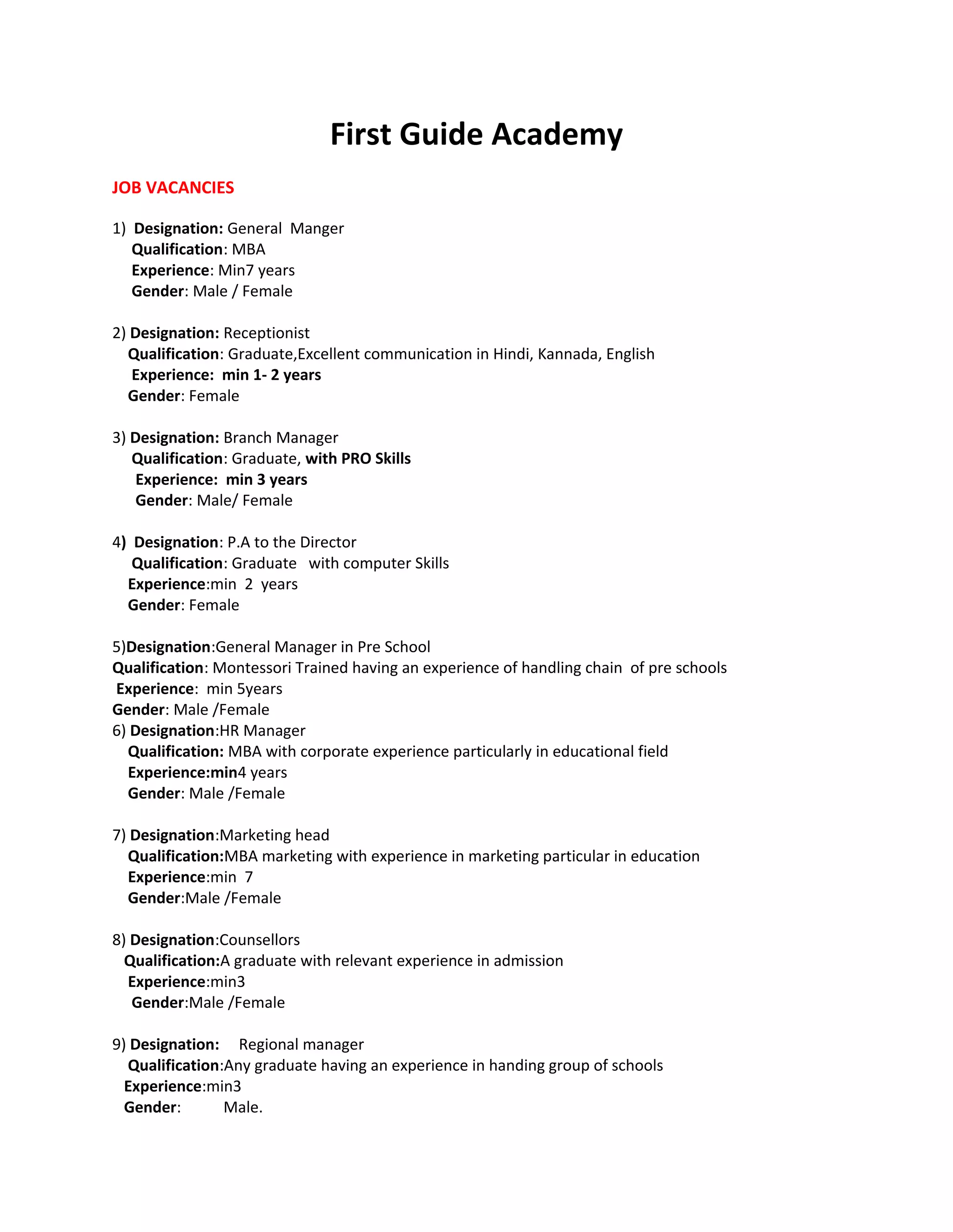 First Guide Academy
JOB VACANCIES
1) Designation: General Manger
Qualification: MBA
Experience: Min7 years
Gender: Male / Female
2) Designation: Receptionist
Qualification: Graduate,Excellent communication in Hindi, Kannada, English
Experience: min 1- 2 years
Gender: Female
3) Designation: Branch Manager
Qualification: Graduate, with PRO Skills
Experience: min 3 years
Gender: Male/ Female
4) Designation: P.A to the Director
Qualification: Graduate with computer Skills
Experience:min 2 years
Gender: Female
5)Designation:General Manager in Pre School
Qualification: Montessori Trained having an experience of handling chain of pre schools
Experience: min 5years
Gender: Male /Female
6) Designation:HR Manager
Qualification: MBA with corporate experience particularly in educational field
Experience:min4 years
Gender: Male /Female
7) Designation:Marketing head
Qualification:MBA marketing with experience in marketing particular in education
Experience:min 7
Gender:Male /Female
8) Designation:Counsellors
Qualification:A graduate with relevant experience in admission
Experience:min3
Gender:Male /Female
9) Designation: Regional manager
Qualification:Any graduate having an experience in handing group of schools
Experience:min3
Gender: Male.
 