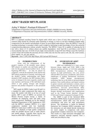 Ashiq V Mehta et al Int. Journal of Engineering Research and Applications
ISSN : 2248-9622, Vol. 4, Issue 2( Version 6), February 2014, pp.01-05
RESEARCH ARTICLE

www.ijera.com

OPEN ACCESS

ARM 7 BASED MP3 PLAYER
Ashiq V Mehta*, Prashant R Kharote**
*(Department of Electronics and Telecommunication, SVKM’s NMIMS University, Mumbai
** (Department of Electronic and Telecommunication, SVKM’s NMIMS University, Mumbai

ABSTRACT
MP3 is a patented encoding format for digital audio which uses a form of lossy data compression. It is a
common audio format for consumer audio streaming or storage, as well as a de facto standard of digital audio
compression for the transfer and playback of music on most digital audio players. Since the MPEG-1 Layer III
encoding technology is nowadays widely used it might be interesting to gain knowledge of how this powerful
compression/decompression scheme actually functions. The MPEG-1 Layer III is capable of reducing the bit
rate with a factor of 12 without almost any audible degradation. Arm7 lpc2148 is arm7tdmi-s core board
microcontroller that uses 16/32-bit 64 pin (lqfp) microcontroller no.lpc2148 from Philips (nxp).The hardware
system of lpc2148 includes the necessary devices within only one mcu has such as usb, adc, dac, timer/counter,
pwm, capture, i2c, spi, uart, and etc.
Keywords – Arm 7, LPC2148, Mp3 Player, SD Card and SPI Protocol.

I.

INTRODUCTION

Along with the enhancement of the
people’s requests of the portable music player,
MP3 players in smaller size and better quality of
tone win the general musical public's favor. At the
beginning, MP3 files c
an only be played by
computers, with the development of the internet the
MP3 player production is romoted. And along with
the people’s further understanding and higher
demand of MP3 products, the MP3 products had a
series of changes to be more exquisite, smaller and
man machine; and because of the individual needs
which is also getting stronger and stronger,
function and product integration is also presented
[1].
MP3 stands for MPEG Audio Layer III and it is
a standard for audio compression that makes any
music file smaller with little or no loss of sound
quality. MP3 is part of MPEG, an acronym for
Motion Pictures Expert Group, a family of
standards for displaying video and audio using
lossy compression. Standards set by the Industry
Standards Organization or ISO, beginning in 1992
with the MPEG-1 standard. MPEG-1 is a video
compression standard with low bandwidth.
MPEGI/2 Audio layer-3 (MP3) is the most popular
format for playback of high quality compressed
audio for portable devices such as audio players
and mobile phones. Typically these devices are
based on either DSP or RlSC processors [2].

www.ijera.com

II.

OVERVIEW OF ARM7
TECHNOLOGY

ARM was established as a joint venture
between Arcon, Apple and VLSI. ARM is the
industry’sleading provider of 16/32-bit embedded
RISC microprocessor solutions. The company
licenses its high performance, low cost, power
efficient RICS processors, peripherals, and systemchipdesigns to leading international electronics
companies.
ARM
designs
microprocessor
technology that lies at the heart of advanced digital
products, from mobile phones and digital cameras
to games consoles and automotive systems, and is
leading intellectual property (IP) provider of highperformance, low-cost, power-efficient RISC
processors, peripherals, and system-on-chip (SoC)
designs through involvement with organizations
such as the Virtual Socket Interface Alliance
(VSIA) and Virtual Component Exchange (VCX).
The ARM7 is part of the Advanced RISC
Machines (ARM) family of general purpose 32-bit
microprocessors, which offer very low power
consumption and price for high performance
devices. The architecture is based on Reduced
Instruction Set Computer (RISC) principles, and
the instruction set and related decode mechanism
are much simpler in comparison with micro
programmed Complex Instruction Set Computers.
This results in a high instruction throughput and
impressive real-time interrupt response from a
small and cost-effective chip.

1|P age

 