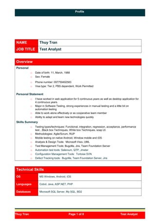 Profile
Thuy Tran Page 1 of 8 Test Analyst
p
NAME Thuy Tran
JOB TITLE Test Analyst
Overview
Personal
o Date of birth: 11, March, 1988
o Sex: Female
o Phone number: 097759492583
o Visa type: Tier 2, PBS dependent, Work Permitted
Personal Statement
o I have worked in web application for 5 continuous years as well as desktop application for
4 continuous years.
o Major in Software Testing, strong experiences in manual testing and a little bit on
automation testing
o Able to work alone effectively or as cooperative team member
o Ability to adapt and learn new technologies quickly
Skills Summary
o Testing types/techniques: Functional, integration, regression, acceptance, performance
test…Black box Techniques, White box Techniques, soap UI.
o Methodologies: Agile/Scrum, RUP
o Mobile testing on native Android, Window mobile and iOS
o Analysis & Design Tools: Microsoft Visio, UML
o Test Management Tools: Bugzilla, Jira, Team Foundation Server
o Automation test tools: Selenium, QTP, Jmeter
o Configuration Management Tools: Tortoise SVN
o Defect Tracking tools: Bugzilla, Team Foundation Server, Jira
Technical Skills
OS MS Windows, Android, iOS
Languages Cobol, Java, ASP.NET, PHP
Databases Microsoft SQL Server, My SQL, BD2
 