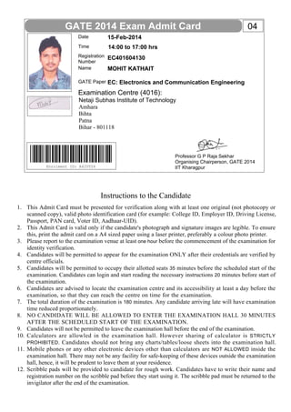 Name
GATE Paper
Date
Time
Registration
Number
15-Feb-2014
EC401604130
MOHIT KATHAIT
EC: Electronics and Communication Engineering
14:00 to 17:00 hrs
GATE 2014 Exam Admit Card
Instructions to the Candidate
This Admit Card must be presented for verification along with at least one original (not photocopy or
scanned copy), valid photo identification card (for example: College ID, Employer ID, Driving License,
Passport, PAN card, Voter ID, Aadhaar-UID).
This Admit Card is valid only if the candidate's photograph and signature images are legible. To ensure
this, print the admit card on a A4 sized paper using a laser printer, preferably a colour photo printer.
Please report to the examination venue at least one hour before the commencement of the examination for
identity verification.
Candidates will be permitted to appear for the examination ONLY after their credentials are verified by
centre officials.
Candidates will be permitted to occupy their allotted seats 35 minutes before the scheduled start of the
examination. Candidates can login and start reading the necessary instructions 20 minutes before start of
the examination.
Candidates are advised to locate the examination centre and its accessibility at least a day before the
examination, so that they can reach the centre on time for the examination.
The total duration of the examination is 180 minutes. Any candidate arriving late will have examination
time reduced proportionately.
NO CANDIDATE WILL BE ALLOWED TO ENTER THE EXAMINATION HALL 30 MINUTES
AFTER THE SCHEDULED START OF THE EXAMINATION.
Candidates will not be permitted to leave the examination hall before the end of the examination.
Calculators are allowled in the examination hall. However sharing of calculator is STRICTLY
PROHIBITED. Candidates should not bring any charts/tables/loose sheets into the examination hall.
Mobile phones or any other electronic devices other than calculators are NOT ALLOWED inside the
examination hall. There may not be any facility for safe-keeping of these devices outside the examination
hall, hence, it will be prudent to leave them at your residence.
Scribble pads will be provided to candidate for rough work. Candidates have to write their name and
registration number on the scribble pad before they start using it. The scribble pad must be returned to the
invigilator after the end of the examination.
Enrolment ID: A420T26
Examination Centre (4016):
04
1.
2.
3.
4.
5.
6.
7.
8.
9.
10.
11.
12.
Professor G P Raja Sekhar
Organising Chairperson, GATE 2014
IIT Kharagpur
Netaji Subhas Institute of Technology
Amhara
Bihta
Patna
Bihar - 801118
 