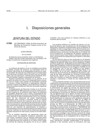 42166                                          Miércoles 29 diciembre 2004                                  BOE núm. 313




                              I.       Disposiciones generales

         JEFATURA DEL ESTADO                                   invisible», sino que produce un rechazo colectivo y una
                                                               evidente alarma social.

                                                                                             II
21760      LEY ORGÁNICA 1/2004, de 28 de diciembre, de
           Medidas de Protección Integral contra la Vio-           Los poderes públicos no pueden ser ajenos a la vio-
                                                               lencia de género, que constituye uno de los ataques más
           lencia de Género.
                                                               flagrantes a derechos fundamentales como la libertad, la
                                                               igualdad, la vida, la seguridad y la no discriminación pro-
                                                               clamados en nuestra Constitución. Esos mismos poderes
                     JUAN CARLOS I                             públicos tienen, conforme a lo dispuesto en el artículo 9.2
                                                               de la Constitución, la obligación de adoptar medidas de
                       REY DE ESPAÑA                           acción positiva para hacer reales y efectivos dichos dere-
   A todos los que la presente vieren y entendieren.           chos, removiendo los obstáculos que impiden o dificultan
   Sabed: Que las Cortes Generales han aprobado y Yo           su plenitud.
vengo en sancionar la siguiente ley orgánica.                      En los últimos años se han producido en el derecho
                                                               español avances legislativos en materia de lucha contra la
               EXPOSICIÓN DE MOTIVOS                           violencia de género, tales como la Ley Orgánica 11/2003,
                                                               de 29 de septiembre, de Medidas Concretas en Materia de
                             I                                 Seguridad Ciudadana, Violencia Doméstica e Integración
                                                               Social de los Extranjeros; la Ley Orgánica 15/2003, de 25
    La violencia de género no es un problema que afecte        de noviembre, por la que se modifica la Ley Orgáni-
al ámbito privado. Al contrario, se manifiesta como el         ca 10/1995, de 23 de noviembre, del Código Penal, o la
símbolo más brutal de la desigualdad existente en nues-        Ley 27/2003, de 31 de julio, reguladora de la Orden de
tra sociedad. Se trata de una violencia que se dirige sobre    Protección de las Víctimas de la Violencia Doméstica; ade-
las mujeres por el hecho mismo de serlo, por ser conside-      más de las leyes aprobadas por diversas Comunidades
radas, por sus agresores, carentes de los derechos míni-       Autónomas, dentro de su ámbito competencial. Todas
mos de libertad, respeto y capacidad de decisión.              ellas han incidido en distintos ámbitos civiles, penales,
    Nuestra Constitución incorpora en su artículo 15 el        sociales o educativos a través de sus respectivas nor-
derecho de todos a la vida y a la integridad física y moral,   mativas.
sin que en ningún caso puedan ser sometidos a torturas             La Ley pretende atender a las recomendaciones de los
ni a penas o tratos inhumanos o degradantes. Además,           organismos internacionales en el sentido de proporcionar
continúa nuestra Carta Magna, estos derechos vinculan a        una respuesta global a la violencia que se ejerce sobre las
todos los poderes públicos y sólo por ley puede regularse      mujeres. Al respecto se puede citar la Convención sobre
su ejercicio.                                                  la eliminación de todas las formas de discriminación
    La Organización de Naciones Unidas en la IV Confe-         sobre la mujer de 1979; la Declaración de Naciones Uni-
rencia Mundial de 1995 reconoció ya que la violencia con-      das sobre la eliminación de la violencia sobre la Mujer,
tra las mujeres es un obstáculo para lograr los objetivos      proclamada en diciembre de 1993 por la Asamblea Gene-
de igualdad, desarrollo y paz y viola y menoscaba el dis-      ral; las Resoluciones de la última Cumbre Internacional
frute de los derechos humanos y las libertades fundamen-       sobre la Mujer celebrada en Pekín en septiembre de 1995;
tales. Además la define ampliamente como una manifes-          la Resolución WHA49.25 de la Asamblea Mundial de la
tación de las relaciones de poder históricamente               Salud declarando la violencia como problema prioritario
desiguales entre mujeres y hombres. Existe ya incluso          de salud pública proclamada en 1996 por la OMS; el
una definición técnica del síndrome de la mujer maltra-        informe del Parlamento Europeo de julio de 1997; la Reso-
tada que consiste en «las agresiones sufridas por la mujer     lución de la Comisión de Derechos Humanos de Naciones
como consecuencia de los condicionantes socioculturales        Unidas de 1997; y la Declaración de 1999 como Año
que actúan sobre el género masculino y femenino, situán-       Europeo de Lucha Contra la Violencia de Género, entre
dola en una posición de subordinación al hombre y              otros. Muy recientemente, la Decisión n.º 803/2004/CE del
manifestadas en los tres ámbitos básicos de relación de la     Parlamento Europeo, por la que se aprueba un programa
persona: maltrato en el seno de las relaciones de pareja,      de acción comunitario (2004-2008) para prevenir y com-
agresión sexual en la vida social y acoso en el medio labo-    batir la violencia ejercida sobre la infancia, los jóvenes y
ral».                                                          las mujeres y proteger a las víctimas y grupos de riesgo
    En la realidad española, las agresiones sobre las          (programa Daphne II), ha fijado la posición y estrategia de
mujeres tienen una especial incidencia, existiendo hoy         los representantes de la ciudadanía de la Unión al res-
una mayor conciencia que en épocas anteriores sobre            pecto.
ésta, gracias, en buena medida, al esfuerzo realizado por          El ámbito de la Ley abarca tanto los aspectos preven-
las organizaciones de mujeres en su lucha contra todas         tivos, educativos, sociales, asistenciales y de atención
las formas de violencia de género. Ya no es un «delito         posterior a las víctimas, como la normativa civil que
 