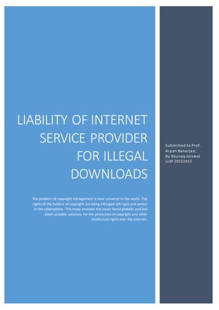 LIABILITY OF INTERNET
SERVICE PROVIDER
FOR ILLEGAL
DOWNLOADS
The problem of copyright infringement is near universal in the world. The
rights of the holders of copyright are being infringed left right and center
in the cybersphere. This essay analyses the issues faced globally and lays
down possible solutions for the protection of copyright and other
intellectual rights over the internet.
Submitted to Prof.
Arpan Banerjee,
By Raunaq Jaiswal
LLM 20151415
 