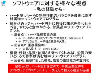 ソフトウェアに対する様々な視点
- 私の経験から -
• ハード屋：ハードの物理性能のバラつきを最後に隠す
付属物＝ソフトウェアプログラム
• 組み込みソフト：ハード設計に最後に帳尻を合わせる
べき、やたらと金のかかる、付属品＝ソフトウェアプロ
グラム
– 反省点１：ハード仕様変更の嵐
• → ハードの不具合もソフトウェアの責任だ。何とかしろ！
• → アプリなどのユーザ視点設計の欠落。
– 反省点２：重複開発の山
• → 大量丸投げ → 1 line / ¥10K ?
• 機能・性能・品質・納期さえ守ってくれれば、労賃の安
いところで作れば済む物＝ソフトウェアプログラム
– 反省点：顧客に面した機能、性能の設計能力の空洞化
望むらくは、ハード設計を含めて、事業活動全体を
ソフトウェア（プログラム＋データ）として捉える視点が必要 11
 
