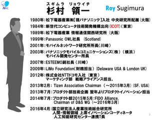 1980年：松下電器産業㈱【現パナソニック】入社 中央研究所配属(大阪)
1984年：新世代コンピュータ技術開発機構出向(ICOT)（東京)
1989年：松下電器産業 情報通信関西研究所 (大阪)
1999年：Panasonic OWL社長 (Scotland)
2001年：モバイルネットワーク研究所所長（川崎）
2003年：パナソニックモバイルコミュニケーションズ（株） （横浜）
モバイル開発センター所長
2007年：ESTEEMO副社長 （川崎）
2009年：LiMo Foundation（財務担当） (Delaware USA & London UK)
2012年：株式会社NTTドコモ入社 (東京）
マーケティング部 戦略アライアンス担当。
2013年2月： Tizen Association Chairman （～2015年3月)(SF, USA)
2013年７月：プロダクト部技術企画 翌年よりプロダクトイノベーション担当
2014年７月：プロダクト部2015年5月：FIDO Alliance,
Chairman of D&S WG (～2016年3月)
2016年4月：国立研究法人産業技術総合研究所
人間・情報領域 上席イノベーションコーディネータ
人工知能研究センター連携T長
杉村 領一
ス ギ ム ラ リ ョ ウ イ チ
Roy Sugimura
2
 