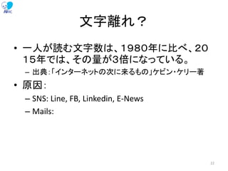 文字離れ？
• 一人が読む文字数は、１９８０年に比べ、２０
１５年では、その量が３倍になっている。
– 出典：「インターネットの次に来るもの」ケビン・ケリー著
• 原因：
– SNS: Line, FB, Linkedin, E-News
– Mails:
22
 