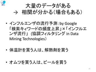 大量のデータがある
→ 相関が分かる（場合もある）
• インフルエンザの流行予測：by Google
「検索キィワードの頻度上昇」×「インフルエ
ンザ流行」 (協調フィルタリング in Data
Mining Technologies）
• 体温計を買う人は、解熱剤を買う
• オムツを買う人は、ビールを買う
25
 