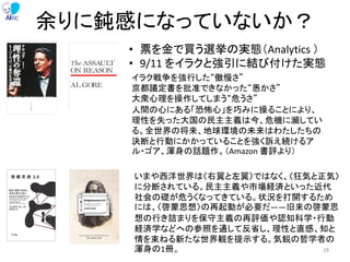 余りに鈍感になっていないか？
• 票を金で買う選挙の実態（Analytics ）
• 9/11 をイラクと強引に結び付けた実態
いまや西洋世界は〈右翼と左翼〉ではなく、〈狂気と正気〉
に分断されている。民主主義や市場経済といった近代
社会の礎が危うくなってきている。状況を打開するため
には、〈啓蒙思想〉の再起動が必要だ――旧来の啓蒙思
想の行き詰まりを保守主義の再評価や認知科学・行動
経済学などへの参照を通して反省し、理性と直感、知と
情を束ねる新たな世界観を提示する。気鋭の哲学者の
渾身の1冊。
イラク戦争を強行した“傲慢さ”
京都議定書を批准できなかった“愚かさ”
大衆心理を操作してしまう“危うさ”
人間の心にある「恐怖心」を巧みに操ることにより、
理性を失った大国の民主主義は今、危機に瀕してい
る。全世界の将来、地球環境の未来はわたしたちの
決断と行動にかかっていることを強く訴え続けるア
ル・ゴア、渾身の話題作。（Amazon 書評より）
28
 