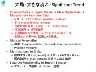 大局：大きな流れ：Significant Trend
• Physical Media → Digital Media → Mass Digital Data →
Mass/Variety Real-time Data
– レコード → CD → Down Loadable → Stream
– 本 → e-book (Kindle) → Pages
– 月次計測（電力）→スマートメータ（Real-time)
– 月次決済 → 即時決済
– 交通情報（ヘリ情報） → リアルタイム（実データ）
– 各種センサデータ、監視カメラ映像、
• Mass to Personalize
– 検索、Recommendation, Personalized recommendation
– Precision Medicine
• Multi-national to Global
– 国内エコシステム(i-mode) → グローバルエコシステム
– 国内決済→ Multi-national 決済→ Global 決済
• Separate Functionality to Smooth Synergy
– アプリ・データ連携 → Context 連携
33
 