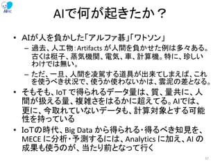 AIで何が起きたか？
• ＡＩが人を負かした「アルファ碁」「ワトソン」
– 過去、人工物：Artifacts が人間を負かせた例は多々ある。
古くは梃子、蒸気機関、電気、車、計算機。特に、珍しい
わけでは無い。
– ただ、一旦、人間を凌駕する道具が出来てしまえば、これ
を使うべき状況で、使うか使わないかは、雲泥の差となる。
• そもそも、IoT で得られるデータ量は、質、量共に、人
間が扱える量、複雑さをはるかに超えてる。AIでは、
更に、今取れていないデータも、計算対象とする可能
性を持っている
• ＩｏＴの時代、Big Data から得られる・得るべき知見を、
MECE に分析・予測するには、Analytics に加え、AI の
成果も使うのが、当たり前となって行く
37
 