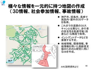 様々な情報を一元的に持つ地図の作成
（３D情報、社会参加情報、事故情報）
 神戸市、昭島市、長崎で
施設内・屋外の３Dデータ
を取得。
 これまでの道路の３Dス
キャンとは異なり、歩行者
の安全性を配慮可能（段
差など）な精度で取得。
 インシデントデータなどを
蓄積する予定。
 地域情報、環境情報、事
故情報を用いた高齢者支
援のためのAI研究に用い
るDBを作成。
46
神戸
AIRC説明資料より
 