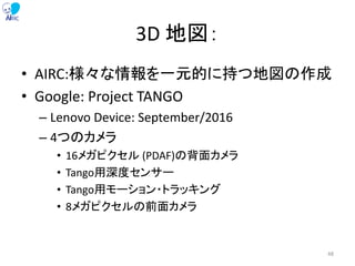 3D 地図：
• AIRC:様々な情報を一元的に持つ地図の作成
• Google: Project TANGO
– Lenovo Device: September/2016
– 4つのカメラ
• 16メガピクセル (PDAF)の背面カメラ
• Tango用深度センサー
• Tango用モーション・トラッキング
• 8メガピクセルの前面カメラ
48
 