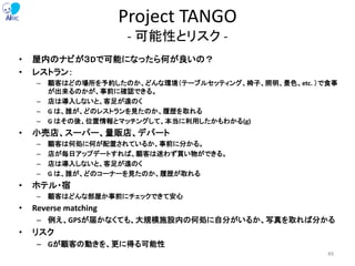 Project TANGO
- 可能性とリスク -
• 屋内のナビが３Dで可能になったら何が良いの？
• レストラン：
– 顧客はどの場所を予約したのか、どんな環境（テーブルセッティング、椅子、照明、景色、etc. ）で食事
が出来るのかが、事前に確認できる。
– 店は導入しないと、客足が遠のく
– G は、誰が、どのレストランを見たのか、履歴を取れる
– G はその後、位置情報とマッチングして、本当に利用したかもわかる(g)
• 小売店、スーパー、量販店、デパート
– 顧客は何処に何が配置されているか、事前に分かる。
– 店が毎日アップデートすれば、顧客は迷わず買い物ができる。
– 店は導入しないと、客足が遠のく
– G は、誰が、どのコーナーを見たのか、履歴が取れる
• ホテル・宿
– 顧客はどんな部屋か事前にチェックできて安心
• Reverse matching
– 例え、GPSが届かなくても、大規模施設内の何処に自分がいるか、写真を取れば分かる
• リスク
– Gが顧客の動きを、更に得る可能性
49
 