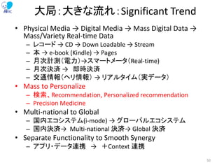 大局：大きな流れ：Significant Trend
• Physical Media → Digital Media → Mass Digital Data →
Mass/Variety Real-time Data
– レコード → CD → Down Loadable → Stream
– 本 → e-book (Kindle) → Pages
– 月次計測（電力）→スマートメータ（Real-time)
– 月次決済 → 即時決済
– 交通情報（ヘリ情報） → リアルタイム（実データ）
• Mass to Personalize
– 検索、Recommendation, Personalized recommendation
– Precision Medicine
• Multi-national to Global
– 国内エコシステム(i-mode) → グローバルエコシステム
– 国内決済→ Multi-national 決済→ Global 決済
• Separate Functionality to Smooth Synergy
– アプリ・データ連携 → ＋Context 連携
50
 