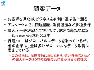 顧客データ
• お客様を深く知りビジネスを有利に運ぶ為に測る
• アンケートから、行動履歴、消費履歴など多種多様
• 個人データの扱いについては、欧州で新たな動き
– European Act：施行 2018年
• 課題：OTT はグローバルにデータを取っているが、
他の企業は、量は多いがローカルなデータ取得に
留まっている
– この傾向は、加速度的に増しており、近い将来ほとんど
の個人データはOTTの覇権の元に置かれる可能性大
51
 