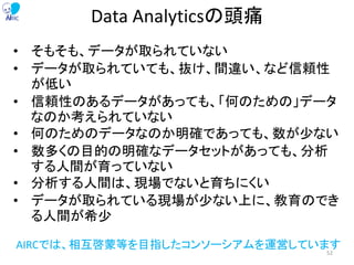 Data Analyticsの頭痛
• そもそも、データが取られていない
• データが取られていても、抜け、間違い、など信頼性
が低い
• 信頼性のあるデータがあっても、「何のための」データ
なのか考えられていない
• 何のためのデータなのか明確であっても、数が少ない
• 数多くの目的の明確なデータセットがあっても、分析
する人間が育っていない
• 分析する人間は、現場でないと育ちにくい
• データが取られている現場が少ない上に、教育のでき
る人間が希少
AIRCでは、相互啓蒙等を目指したコンソーシアムを運営しています
52
 