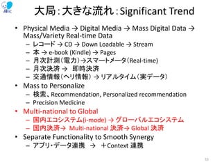大局：大きな流れ：Significant Trend
• Physical Media → Digital Media → Mass Digital Data →
Mass/Variety Real-time Data
– レコード → CD → Down Loadable → Stream
– 本 → e-book (Kindle) → Pages
– 月次計測（電力）→スマートメータ（Real-time)
– 月次決済 → 即時決済
– 交通情報（ヘリ情報） → リアルタイム（実データ）
• Mass to Personalize
– 検索、Recommendation, Personalized recommendation
– Precision Medicine
• Multi-national to Global
– 国内エコシステム(i-mode) → グローバルエコシステム
– 国内決済→ Multi-national 決済→ Global 決済
• Separate Functionality to Smooth Synergy
– アプリ・データ連携 → ＋Context 連携
53
 