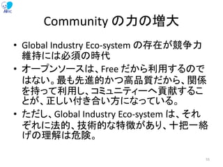 Community の力の増大
• Global Industry Eco-system の存在が競争力
維持には必須の時代
• オープンソースは、Free だから利用するので
はない。最も先進的かつ高品質だから、関係
を持って利用し、コミュニティーへ貢献するこ
とが、正しい付き合い方になっている。
• ただし、Global Industry Eco-system は、それ
ぞれに法的、技術的な特徴があり、十把一絡
げの理解は危険。
55
 
