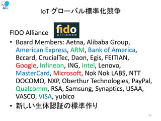FIDO Alliance
• Board Members: Aetna, Alibaba Group,
American Express, ARM, Bank of America,
Bccard, CrucialTec, Daon, Egis, FEITIAN,
Google, Infineon, ING, Intel, Lenovo,
MasterCard, Microsoft, Nok Nok LABS, NTT
DOCOMO, NXP, Oberthur Technologies, PayPal,
Qualcomm, RSA, Samsung, Synaptics, USAA,
VASCO, VISA, yubico
• 新しい生体認証の標準作り
IoT グローバル標準化競争
58
 