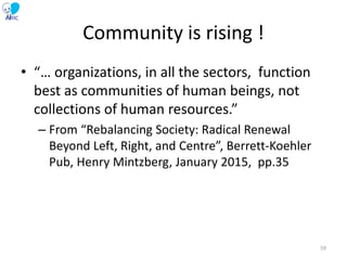 Community is rising !
• “… organizations, in all the sectors, function
best as communities of human beings, not
collections of human resources.”
– From “Rebalancing Society: Radical Renewal
Beyond Left, Right, and Centre”, Berrett-Koehler
Pub, Henry Mintzberg, January 2015, pp.35
59
 
