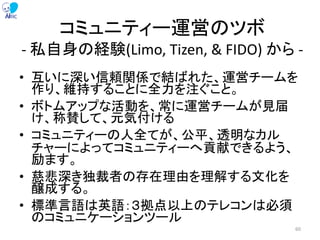 コミュニティー運営のツボ
- 私自身の経験(Limo, Tizen, & FIDO) から -
• 互いに深い信頼関係で結ばれた、運営チームを
作り、維持することに全力を注ぐこと。
• ボトムアップな活動を、常に運営チームが見届
け、称賛して、元気付ける
• コミュニティーの人全てが、公平、透明なカル
チャーによってコミュニティーへ貢献できるよう、
励ます。
• 慈悲深き独裁者の存在理由を理解する文化を
醸成する。
• 標準言語は英語：３拠点以上のテレコンは必須
のコミュニケーションツール
60
 
