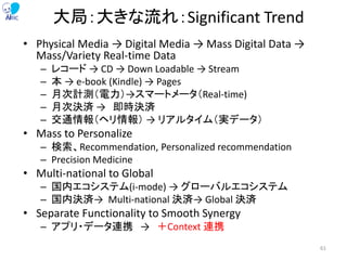 大局：大きな流れ：Significant Trend
• Physical Media → Digital Media → Mass Digital Data →
Mass/Variety Real-time Data
– レコード → CD → Down Loadable → Stream
– 本 → e-book (Kindle) → Pages
– 月次計測（電力）→スマートメータ（Real-time)
– 月次決済 → 即時決済
– 交通情報（ヘリ情報） → リアルタイム（実データ）
• Mass to Personalize
– 検索、Recommendation, Personalized recommendation
– Precision Medicine
• Multi-national to Global
– 国内エコシステム(i-mode) → グローバルエコシステム
– 国内決済→ Multi-national 決済→ Global 決済
• Separate Functionality to Smooth Synergy
– アプリ・データ連携 → ＋Context 連携
61
 