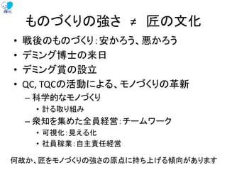ものづくりの強さ ≠ 匠の文化
• 戦後のものづくり：安かろう、悪かろう
• デミング博士の来日
• デミング賞の設立
• QC, TQCの活動による、モノづくりの革新
– 科学的なモノづくり
• 計る取り組み
– 衆知を集めた全員経営：チームワーク
• 可視化：見える化
• 社員稼業：自主責任経営
何故か、匠をモノづくりの強さの原点に持ち上げる傾向があります65
 