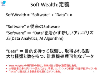Soft Wealth:定義
SoftWealth = “Software” + “Data”+ α
“Software” ≠ 従来のSoftware
“Software” ＝ “Data”を活かす新しいアルゴリズ
ム(Data Analytics, AI Algorithm)
“Data” ＝ 目的を持って観測し、取得される膨
大な種類と数を持つ、計算機処理可能なデータ
• Data Analytics の専門家の数は、日米対比で恐らく数百倍はある。
• AI研究者の多くがOTT へ流れており、予算、人、について桁違いの差が拡がっている
• “DATA” は数社による寡占的状態になりつつある。 7
 