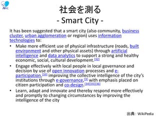 社会を測る
- Smart City -
It has been suggested that a smart city (also community, business
cluster, urban agglomeration or region) uses information
technologies to:
• Make more efficient use of physical infrastructure (roads, built
environment and other physical assets) through artificial
intelligence and data analytics to support a strong and healthy
economic, social, cultural development.[32]
• Engage effectively with local people in local governance and
decision by use of open innovation processes and e-
participation,[33] improving the collective intelligence of the city’s
institutions through e-governance,[3] with emphasis placed on
citizen participation and co-design.[34][35][36]
• Learn, adapt and innovate and thereby respond more effectively
and promptly to changing circumstances by improving the
intelligence of the city
出典： WikiPedia74
 