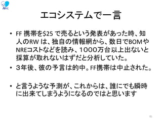 エコシステムで一言
• FF 携帯を$25 で売るという発表があった時、知
人のRW は、独自の情報網から、数日でBOMや
NREコストなどを読み、１０００万台以上出ないと
採算が取れないはずだと分析していた。
• ３年後、彼の予言は的中。FF携帯は中止された。
• と言うような予測が、これからは、誰にでも瞬時
に出来てしまうようになるのではと思います
81
 