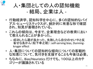 人・集団としての人の認知機能
- 結局、企業は人 -
• 行動経済学、認知科学を中心に、多くの認知的なバイ
アス・ヒューリスティクスが、統計的に有意な形で確認
され、知見が蓄積されている。
• これらの傾向は、今まで、企業理念などの教育におい
て教えられることが多かった。
– 成功したら運が良かった、失敗したら自分のせいやと反
省せなあかん（松下幸之助）：self-serving bias, Dunning-
kruger effect
• 人・集団についての認知的な傾向についての客観的
な知恵について、気付きを支援することも今後は必要。
• ちなみに、Bias/Heuristics だけでも、１００以上のカテ
ゴリーが議論されている
85
 