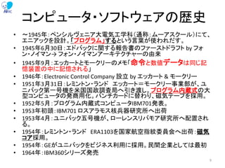 コンピュータ・ソフトウェアの歴史
• ～1945年：ペンシルヴェニア大電気工学科（通称：ムーアスクール）にて、
エニアックを設計。「プログラム」するという言葉が使われだす。
• 1945年6月30日：エドバックに関する報告書のファーストドラフト by フォ
ン・ノイマン→ フォン・ノイマンアーキテクチャーの由来
• 1945年9月：エッカートとモークリーのメモ「命令と数値データは同じ記
憶装置の中に記憶される」
• 1946年：Electronic Control Company 設立 by エッカート & モークリー
• 1951年3月31日：レミントン・ランド エッカート＝モークリー事業部が、ユ
ニバック第一号機を米国国政調査局へ引き渡し。プログラム内蔵式の大
型コンピュータの発商用化。パンチカードに替わり、磁気テープを採用。
• 1952年5月：プログラム内蔵式コンピュータIBM701発表。
• 1953年初頭：IBM701 ロスアラモス核兵器研究所へ出荷
• 1953年4月：ユニバック五号機が、ローレンスリバモア研究所へ配置され
る。
• 1954年：レミントン・ランド ERA1103を国家航空指紋委員会へ出荷：磁気
コア採用。
• 1954年：GEがユニバックをビジネス利用に採用。民間企業としては最初
• 1964年：IBM360シリーズ発売
9
 