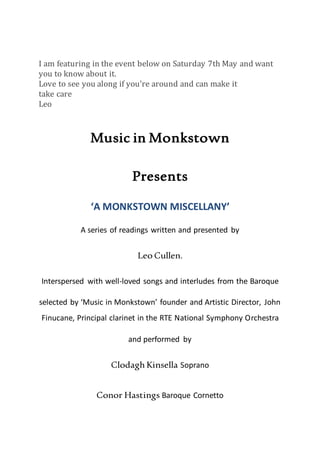 I am featuring in the event below on Saturday 7th May and want
you to know about it.
Love to see you along if you're around and can make it
take care
Leo
Music in Monkstown
Presents
‘A MONKSTOWN MISCELLANY’
A series of readings written and presented by
Leo Cullen.
Interspersed with well-loved songs and interludes from the Baroque
selected by ‘Music in Monkstown’ founder and Artistic Director, John
Finucane, Principal clarinet in the RTE National Symphony Orchestra
and performed by
Clodagh Kinsella Soprano
Conor Hastings Baroque Cornetto
 