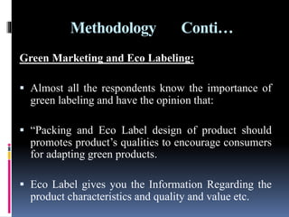 Methodology Conti…
Green Marketing and Eco Labeling:
 Almost all the respondents know the importance of
green labeling and have the opinion that:
 “Packing and Eco Label design of product should
promotes product’s qualities to encourage consumers
for adapting green products.
 Eco Label gives you the Information Regarding the
product characteristics and quality and value etc.
 