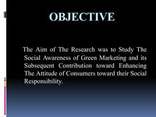 OBJECTIVE
The Aim of The Research was to Study The
Social Awareness of Green Marketing and its
Subsequent Contribution toward Enhancing
The Attitude of Consumers toward their Social
Responsibility.
 