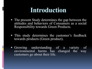 Introduction
 The present Study determines the gap between the
attitudes and behaviors of Consumers as a social
Responsibility towards Green Products.
 This study determines the customer’s feedback
towards products (Green product).
 Growing understanding of a variety of
environmental harms has changed the way
customers go about their life.
 