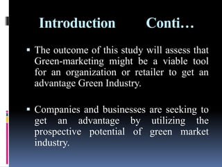 Introduction Conti…
 The outcome of this study will assess that
Green-marketing might be a viable tool
for an organization or retailer to get an
advantage Green Industry.
 Companies and businesses are seeking to
get an advantage by utilizing the
prospective potential of green market
industry.
 