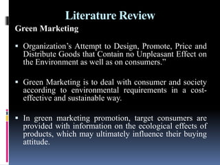 Literature Review
Green Marketing
 Organization’s Attempt to Design, Promote, Price and
Distribute Goods that Contain no Unpleasant Effect on
the Environment as well as on consumers.”
 Green Marketing is to deal with consumer and society
according to environmental requirements in a cost-
effective and sustainable way.
 In green marketing promotion, target consumers are
provided with information on the ecological effects of
products, which may ultimately influence their buying
attitude.
 