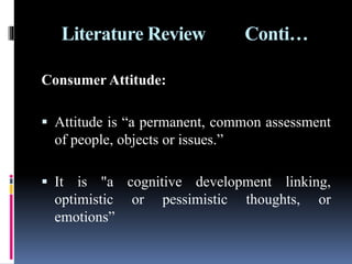 Literature Review Conti…
Consumer Attitude:
 Attitude is “a permanent, common assessment
of people, objects or issues.”
 It is "a cognitive development linking,
optimistic or pessimistic thoughts, or
emotions”
 