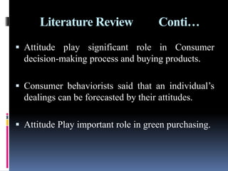 Literature Review Conti…
 Attitude play significant role in Consumer
decision-making process and buying products.
 Consumer behaviorists said that an individual’s
dealings can be forecasted by their attitudes.
 Attitude Play important role in green purchasing.
 