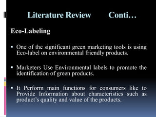 Literature Review Conti…
Eco-Labeling
 One of the significant green marketing tools is using
Eco-label on environmental friendly products.
 Marketers Use Environmental labels to promote the
identification of green products.
 It Perform main functions for consumers like to
Provide Information about characteristics such as
product’s quality and value of the products.
 