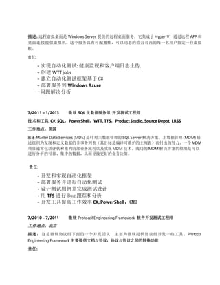 描述: 远程虚拟桌面是 Windows Server 提供的远程桌面服务。它集成了 Hyper-V，通过远程 APP 和
桌面连接提供虚拟机。这个服务具有可配置性，可以动态的给公司内的每一名用户指定一台虚拟
机。
责任:
- 实现自动化测试: 健康监视和客户端日志上传.
- 创建 WTTjobs
- 建立自动化测试框架基于 C#
- 部署服务到 Windows Azure
-问题解决分析
7/2011 – 1/2013 微软 SQL 主数据服务组 开发测试工程师
技术和工具: C#, SQL，PowerShell，WTT, TFS，ProductStudio, Source Depot, LRSS
工作地点：美国
描述: Master Data Services (MDS) 是针对主数据管理的 SQL Server 解决方案。主数据管理 (MDM) 描
述组织为发现和定义数据的非事务列表（其目标是编译可维护的主列表）而付出的努力。一个 MDM
项目通常包括评估和重构内部业务流程以及实现 MDM 技术。成功的 MDM 解决方案的结果是可以
进行分析的可靠、集中的数据，从而导致更好的业务决策。
责任:
- 开发和实现自动化框架
- 部署服务并进行自动化测试
- 设计测试用例并完成测试设计
- 用 TFS 进行 Bug 跟踪和分析
- 开发工具提高工作效率 C#, PowerShell，CMD
7/2010 – 7/2011 微软 Protocol Engineering Framework 软件开发测试工程师
工作地点：北京
描述：这是微软协议组下面的一个开发团队，主要为微软提供协议组开发一些工具。Protocol
Engineering Framework 主要提供文档与协议，协议与协议之间的转换功能
责任:
 