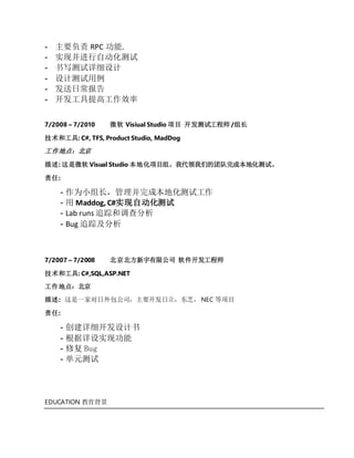 - 主要负责 RPC 功能.
- 实现并进行自动化测试
- 书写测试详细设计
- 设计测试用例
- 发送日常报告
- 开发工具提高工作效率
7/2008 – 7/2010 微软 Visiual Studio 项目 开发测试工程师 /组长
技术和工具: C#, TFS, Product Studio, MadDog
工作地点：北京
描述: 这是微软 Visual Studio 本地化项目组。我代领我们的团队完成本地化测试。
责任:
- 作为小组长，管理并完成本地化测试工作
- 用 Maddog, C#实现自动化测试
- Lab runs 追踪和调查分析
- Bug 追踪及分析
7/2007 – 7/2008 北京北方新宇有限公司 软件开发工程师
技术和工具: C#,SQL,ASP.NET
工作地点：北京
描述: 这是一家对日外包公司，主要开发日立，东芝， NEC 等项目
责任:
- 创建详细开发设计书
- 根据详设实现功能
- 修复 Bug
- 单元测试
EDUCATION 教育背景
 