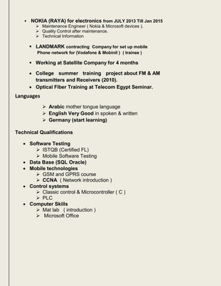  NOKIA (RAYA) for electronics from JULY 2013 Till Jan 2015
 Maintenance Engineer ( Nokia & Microsoft devices ).
 Quality Control after maintenance.
 Technical Information
 LANDMARK contracting Company for set up mobile
Phone network for (Vodafone & Mobinil ) ( trainee )
 Working at Satellite Company for 4 months
 College summer training project about FM & AM

transmitters and Receivers (2010).
Optical Fiber Training at Telecom Egypt Seminar.
Languages
 Arabic mother tongue language
 English Very Good in spoken & written
 Germany (start learning)
Technical Qualifications
 Software Testing
 ISTQB (Certified FL)
 Mobile Software Testing
 Data Base (SQL Oracle)
 Mobile technologies
 GSM and GPRS course
 CCNA ( Network introduction )
 Control systems
 Classic control & Microcontroller ( C )
 PLC
 Computer Skills
 Mat lab ( introduction )
 Microsoft Office
 
